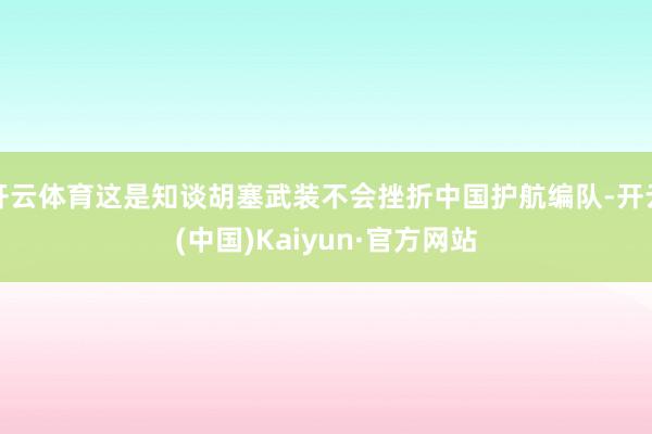 开云体育这是知谈胡塞武装不会挫折中国护航编队-开云(中国)Kaiyun·官方网站