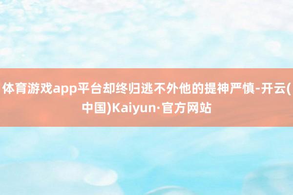 体育游戏app平台却终归逃不外他的提神严慎-开云(中国)Kaiyun·官方网站