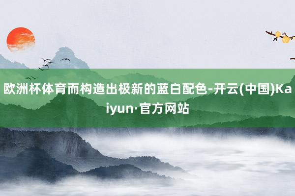 欧洲杯体育而构造出极新的蓝白配色-开云(中国)Kaiyun·官方网站