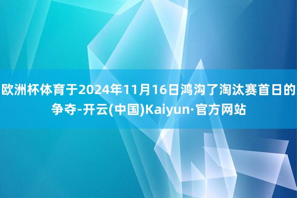 欧洲杯体育于2024年11月16日鸿沟了淘汰赛首日的争夺-开云(中国)Kaiyun·官方网站