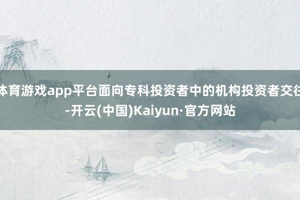 体育游戏app平台面向专科投资者中的机构投资者交往-开云(中国)Kaiyun·官方网站