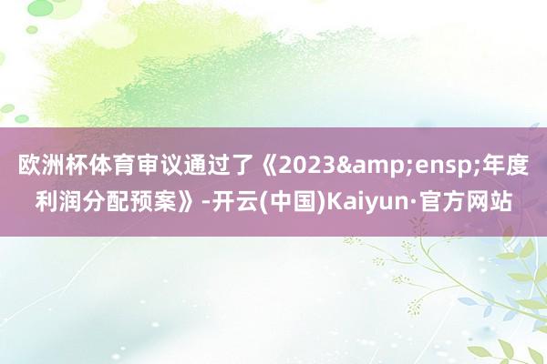 欧洲杯体育审议通过了《2023&ensp;年度利润分配预案》-开云(中国)Kaiyun·官方网站