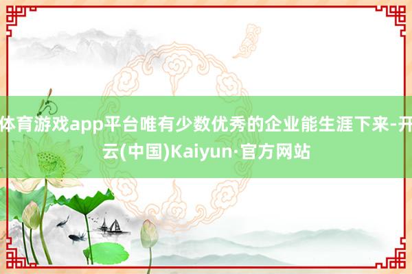 体育游戏app平台唯有少数优秀的企业能生涯下来-开云(中国)Kaiyun·官方网站