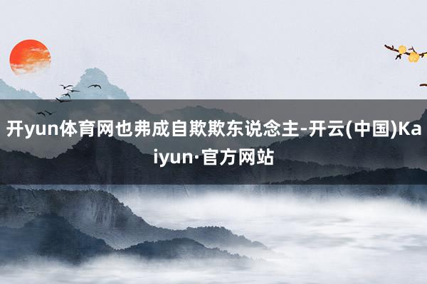 开yun体育网也弗成自欺欺东说念主-开云(中国)Kaiyun·官方网站