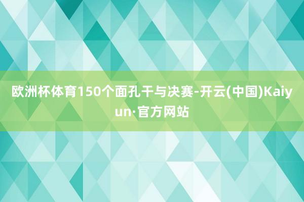 欧洲杯体育150个面孔干与决赛-开云(中国)Kaiyun·官方网站