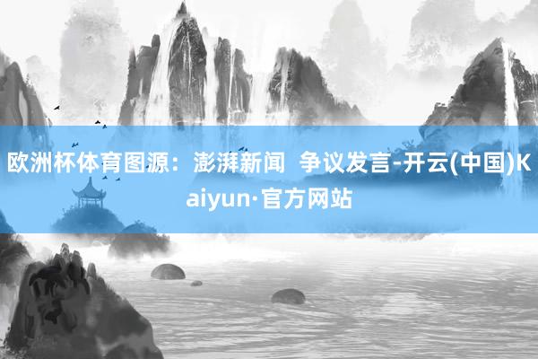 欧洲杯体育图源：澎湃新闻  争议发言-开云(中国)Kaiyun·官方网站