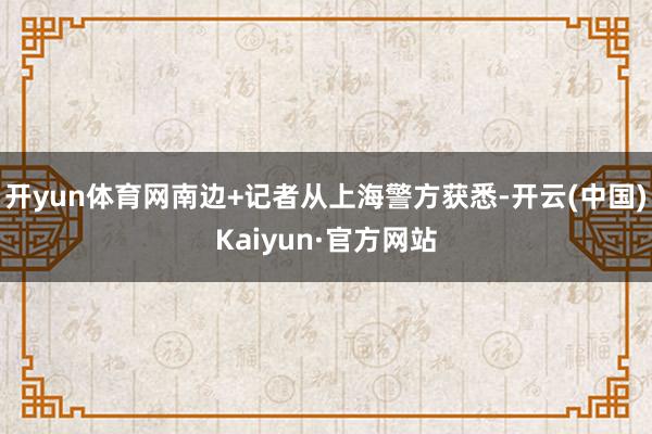 开yun体育网南边+记者从上海警方获悉-开云(中国)Kaiyun·官方网站