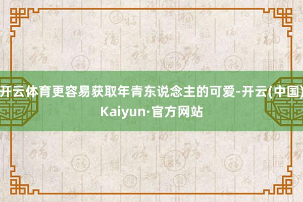 开云体育更容易获取年青东说念主的可爱-开云(中国)Kaiyun·官方网站