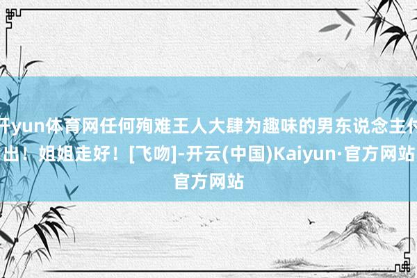 开yun体育网任何殉难王人大肆为趣味的男东说念主付出！姐姐走好！[飞吻]-开云(中国)Kaiyun·官方网站