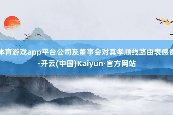 体育游戏app平台公司及董事会对其孝顺线路由衷感谢-开云(中国)Kaiyun·官方网站