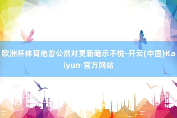 欧洲杯体育他曾公然对更新暗示不悦-开云(中国)Kaiyun·官方网站