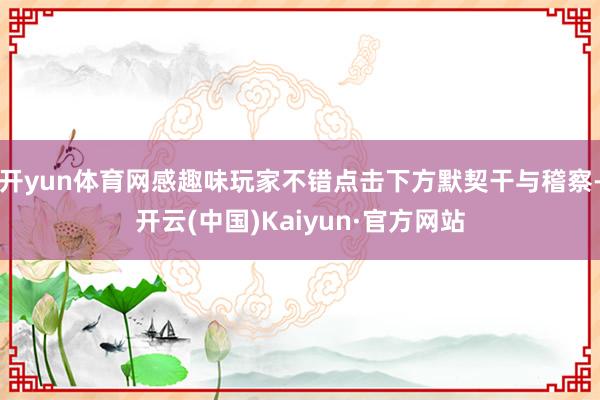 开yun体育网感趣味玩家不错点击下方默契干与稽察-开云(中国)Kaiyun·官方网站