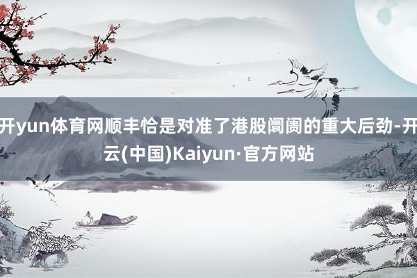 开yun体育网顺丰恰是对准了港股阛阓的重大后劲-开云(中国)Kaiyun·官方网站