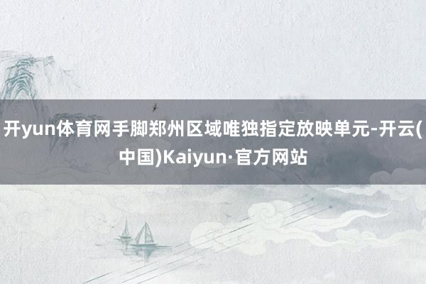 开yun体育网手脚郑州区域唯独指定放映单元-开云(中国)Kaiyun·官方网站