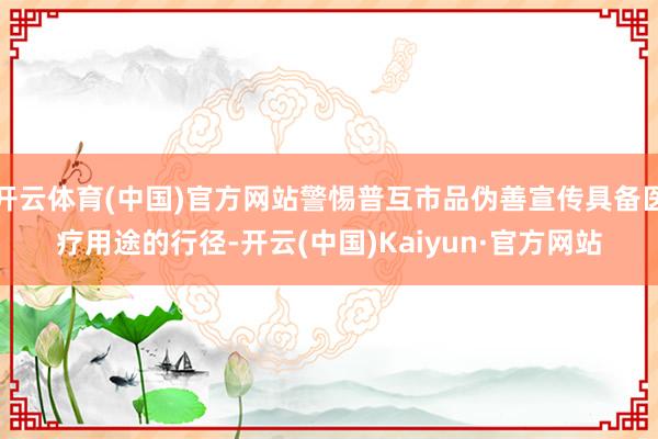 开云体育(中国)官方网站警惕普互市品伪善宣传具备医疗用途的行径-开云(中国)Kaiyun·官方网站