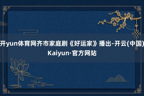 开yun体育网齐市家庭剧《好运家》播出-开云(中国)Kaiyun·官方网站