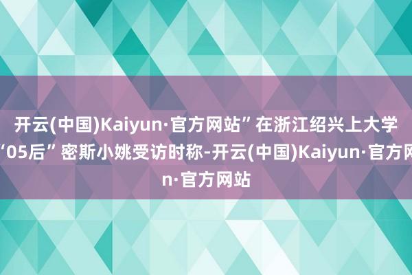 开云(中国)Kaiyun·官方网站”在浙江绍兴上大学的“05后”密斯小姚受访时称-开云(中国)Kaiyun·官方网站