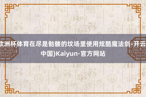 欧洲杯体育在尽是骷髅的坟场里使用炫酷魔法剑-开云(中国)Kaiyun·官方网站