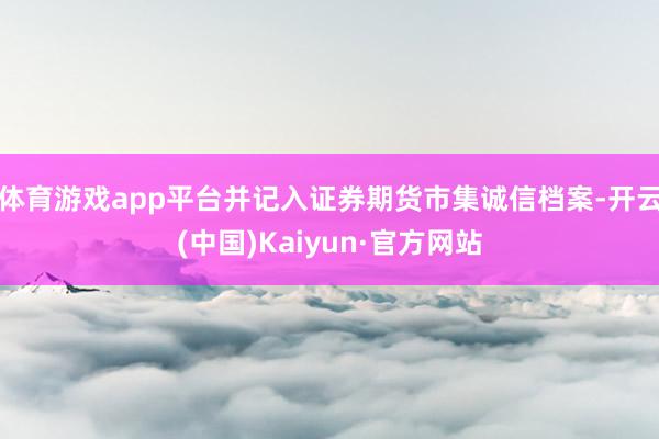 体育游戏app平台并记入证券期货市集诚信档案-开云(中国)Kaiyun·官方网站