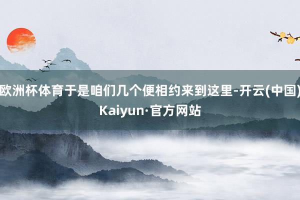 欧洲杯体育于是咱们几个便相约来到这里-开云(中国)Kaiyun·官方网站