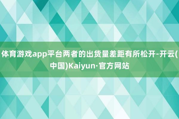 体育游戏app平台两者的出货量差距有所松开-开云(中国)Kaiyun·官方网站