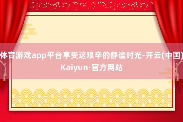 体育游戏app平台享受这艰辛的静谧时光-开云(中国)Kaiyun·官方网站