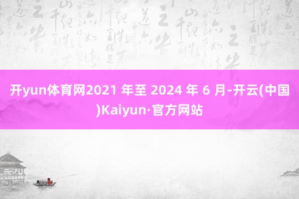 开yun体育网2021 年至 2024 年 6 月-开云(中国)Kaiyun·官方网站