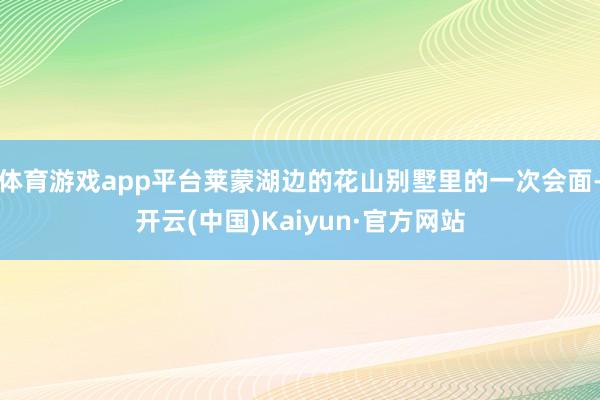 体育游戏app平台莱蒙湖边的花山别墅里的一次会面-开云(中国)Kaiyun·官方网站