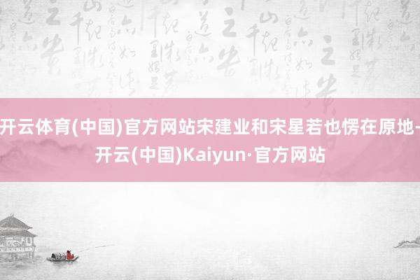 开云体育(中国)官方网站宋建业和宋星若也愣在原地-开云(中国)Kaiyun·官方网站