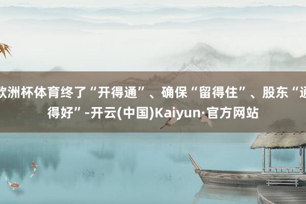 欧洲杯体育终了“开得通”、确保“留得住”、股东“通得好”-开云(中国)Kaiyun·官方网站