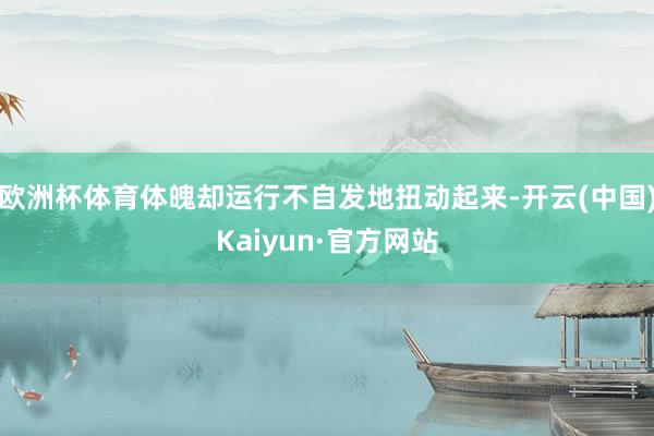 欧洲杯体育体魄却运行不自发地扭动起来-开云(中国)Kaiyun·官方网站