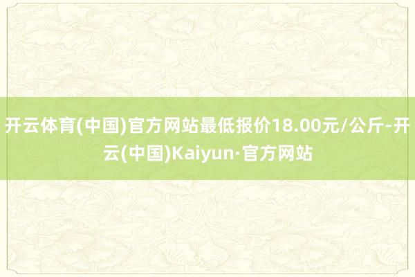 开云体育(中国)官方网站最低报价18.00元/公斤-开云(中国)Kaiyun·官方网站