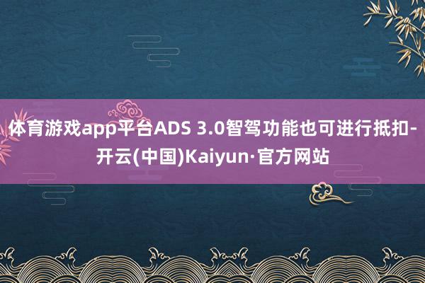 体育游戏app平台ADS 3.0智驾功能也可进行抵扣-开云(中国)Kaiyun·官方网站