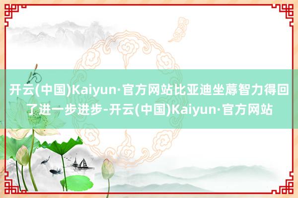 开云(中国)Kaiyun·官方网站比亚迪坐蓐智力得回了进一步进步-开云(中国)Kaiyun·官方网站