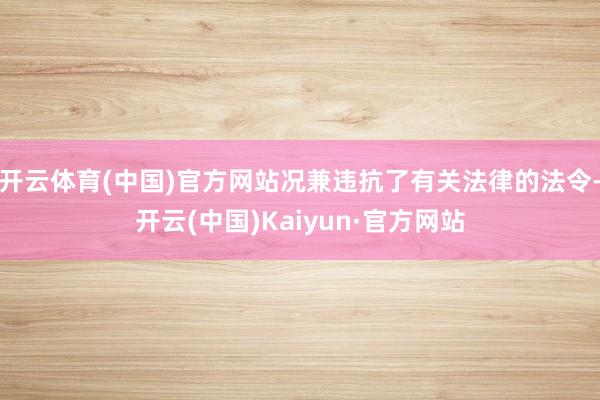 开云体育(中国)官方网站况兼违抗了有关法律的法令-开云(中国)Kaiyun·官方网站