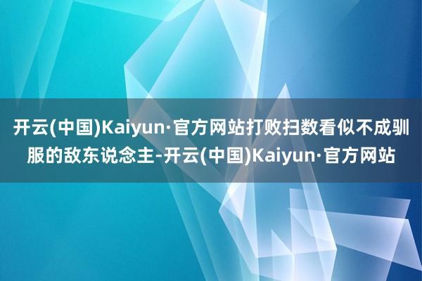 开云(中国)Kaiyun·官方网站打败扫数看似不成驯服的敌东说念主-开云(中国)Kaiyun·官方网站