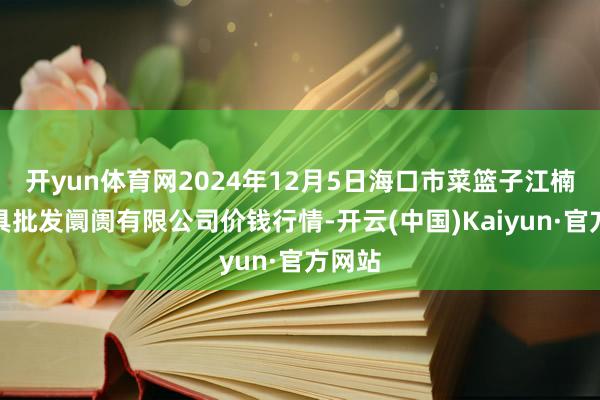 开yun体育网2024年12月5日海口市菜篮子江楠农家具批发阛阓有限公司价钱行情-开云(中国)Kaiyun·官方网站