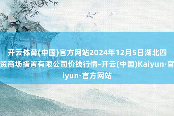 开云体育(中国)官方网站2024年12月5日湖北四季青农贸商场措置有限公司价钱行情-开云(中国)Kaiyun·官方网站