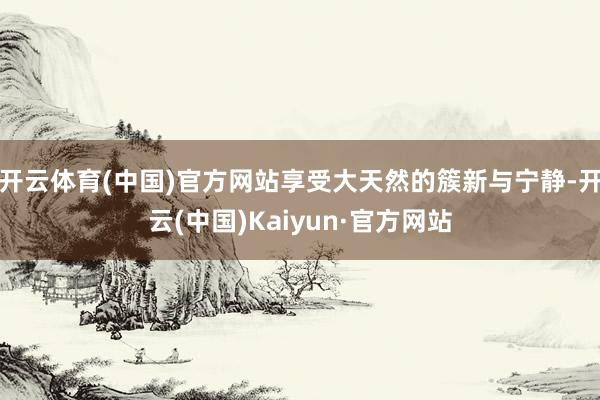 开云体育(中国)官方网站享受大天然的簇新与宁静-开云(中国)Kaiyun·官方网站