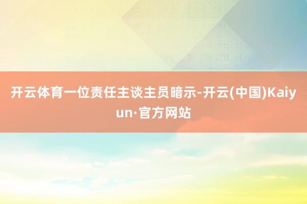 开云体育一位责任主谈主员暗示-开云(中国)Kaiyun·官方网站