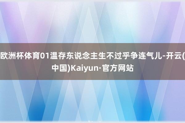 欧洲杯体育01温存东说念主生不过乎争连气儿-开云(中国)Kaiyun·官方网站