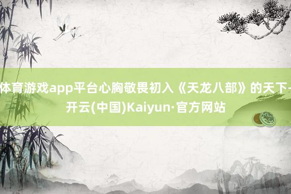 体育游戏app平台心胸敬畏初入《天龙八部》的天下-开云(中国)Kaiyun·官方网站