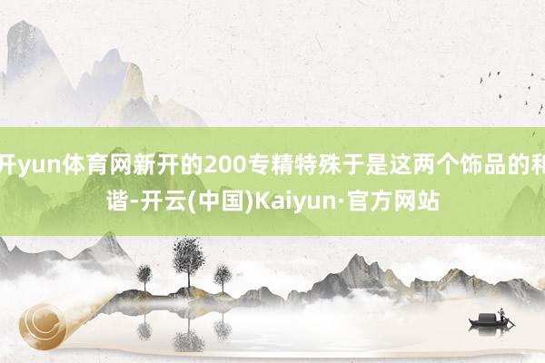 开yun体育网新开的200专精特殊于是这两个饰品的和谐-开云(中国)Kaiyun·官方网站