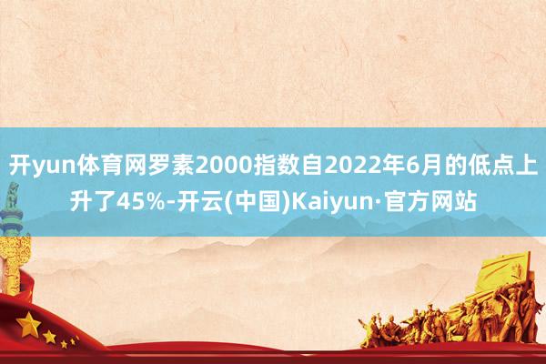 开yun体育网罗素2000指数自2022年6月的低点上升了45%-开云(中国)Kaiyun·官方网站