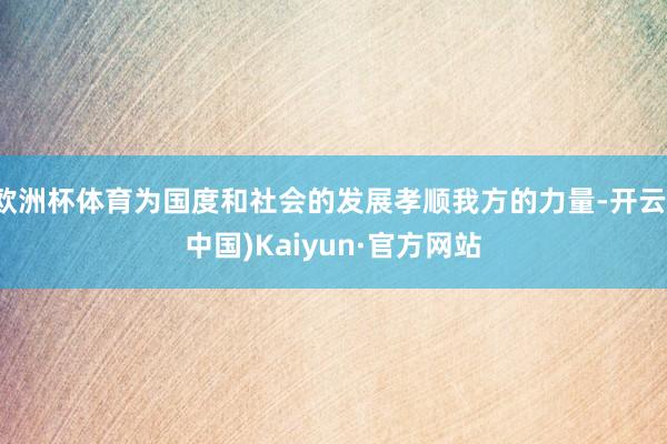 欧洲杯体育为国度和社会的发展孝顺我方的力量-开云(中国)Kaiyun·官方网站