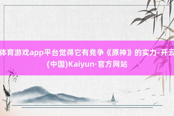 体育游戏app平台觉得它有竞争《原神》的实力-开云(中国)Kaiyun·官方网站