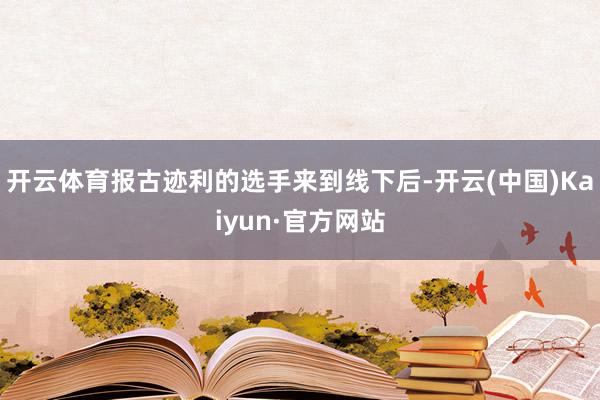 开云体育报古迹利的选手来到线下后-开云(中国)Kaiyun·官方网站