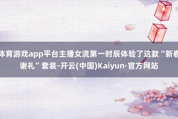 体育游戏app平台主播女流第一时辰体验了这款“新春谢礼”套装-开云(中国)Kaiyun·官方网站