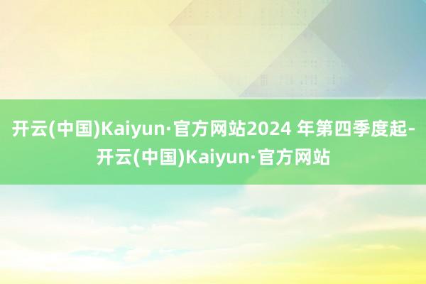 开云(中国)Kaiyun·官方网站2024 年第四季度起-开云(中国)Kaiyun·官方网站