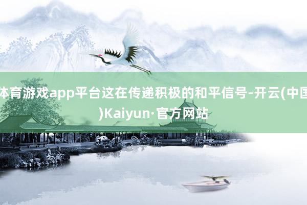 体育游戏app平台这在传递积极的和平信号-开云(中国)Kaiyun·官方网站